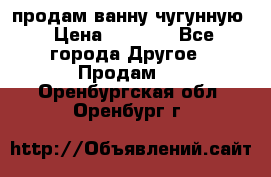  продам ванну чугунную › Цена ­ 7 000 - Все города Другое » Продам   . Оренбургская обл.,Оренбург г.